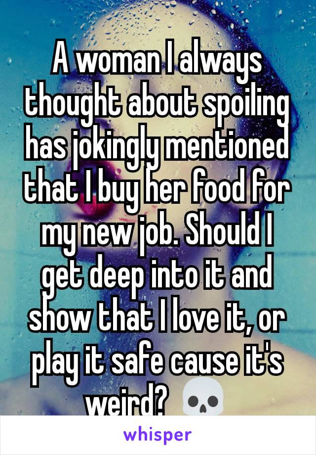 A woman I always thought about spoiling has jokingly mentioned that I buy her food for my new job. Should I get deep into it and show that I love it, or play it safe cause it's weird? 💀