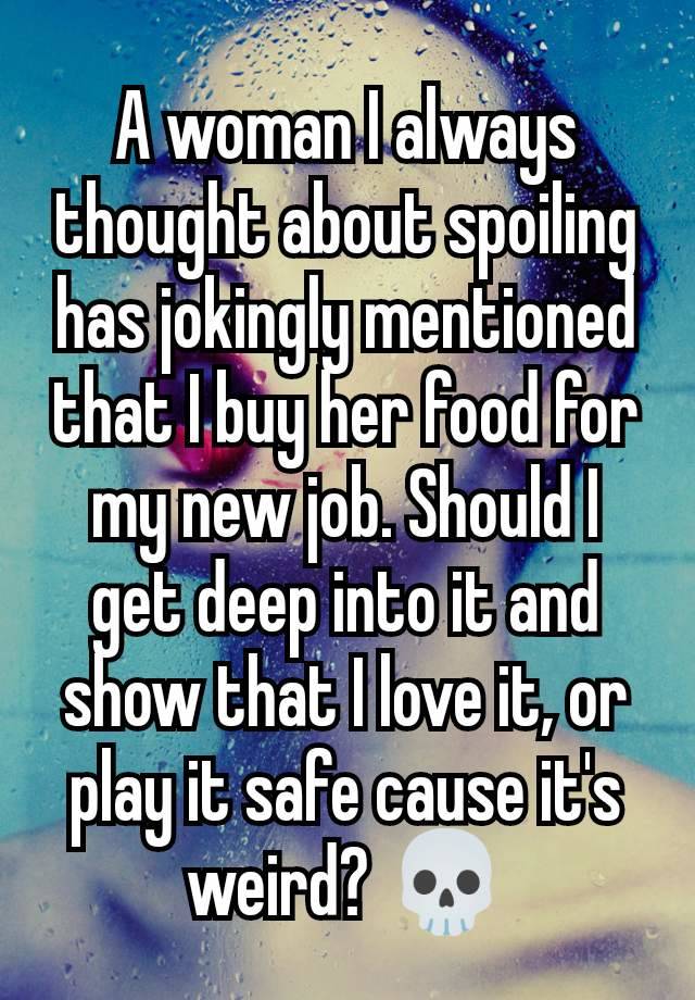 A woman I always thought about spoiling has jokingly mentioned that I buy her food for my new job. Should I get deep into it and show that I love it, or play it safe cause it's weird? 💀