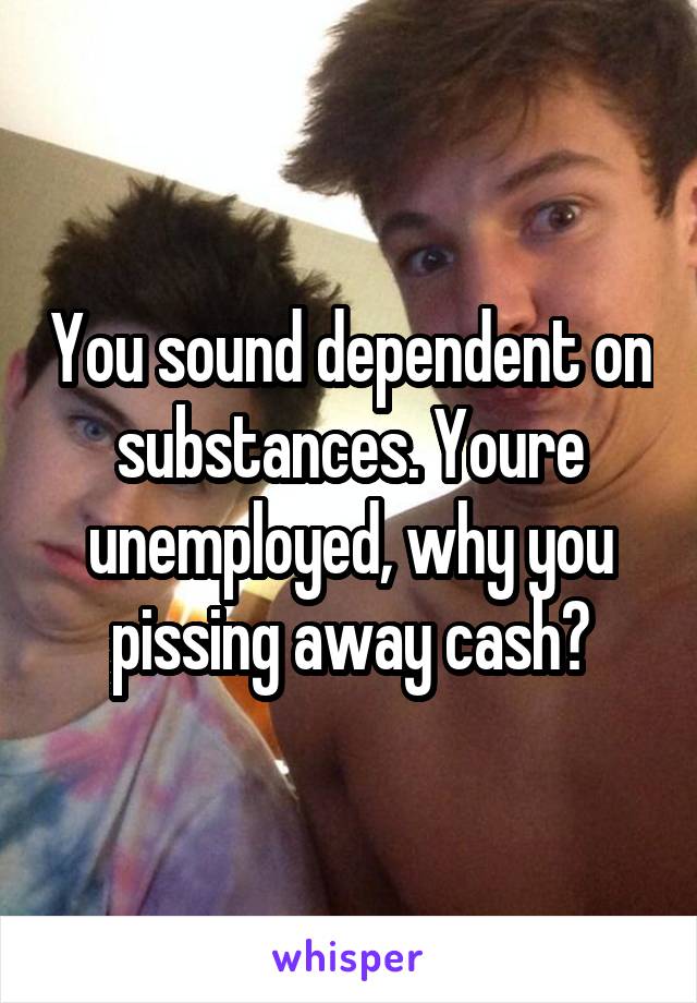 You sound dependent on substances. Youre unemployed, why you pissing away cash?