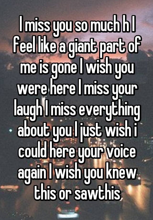 I miss you so much h I feel like a giant part of me is gone I wish you were here I miss your laugh I miss everything about you I just wish i could here your voice again I wish you knew this or sawthis