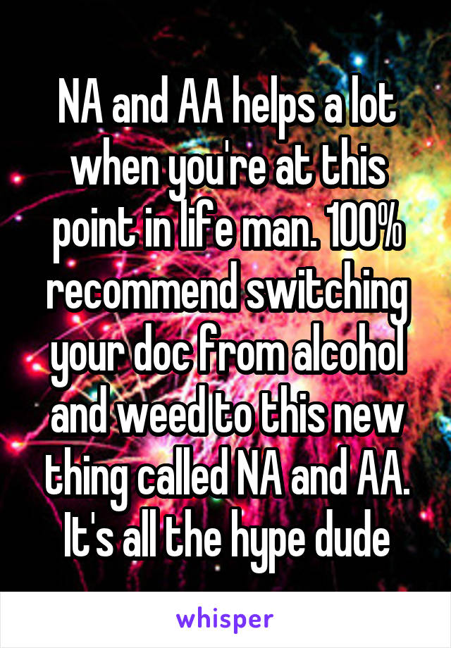 NA and AA helps a lot when you're at this point in life man. 100% recommend switching your doc from alcohol and weed to this new thing called NA and AA. It's all the hype dude