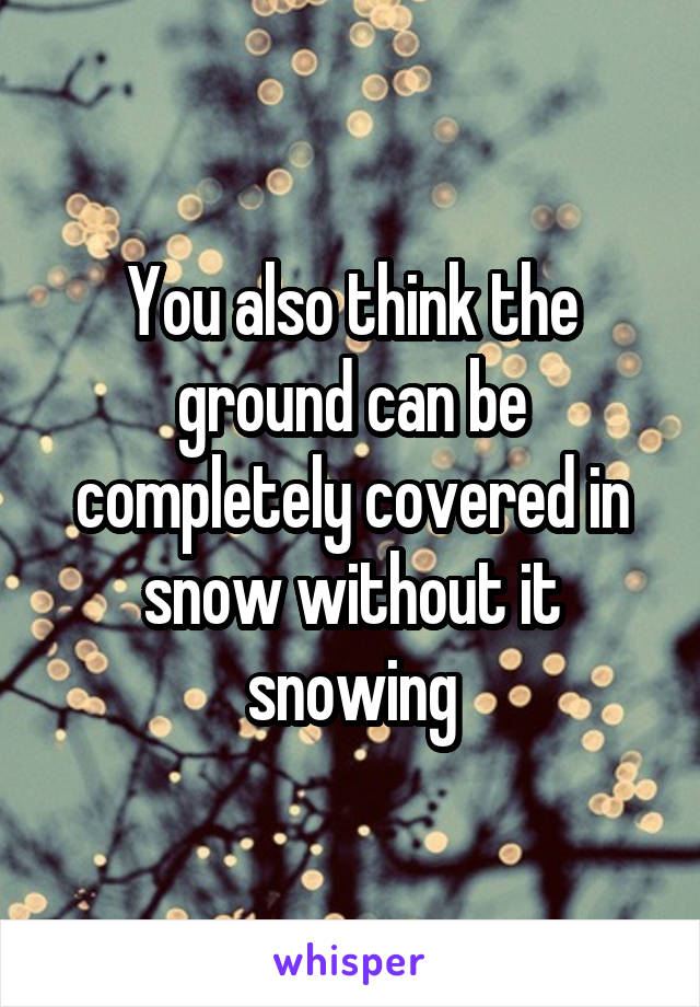 You also think the ground can be completely covered in snow without it snowing