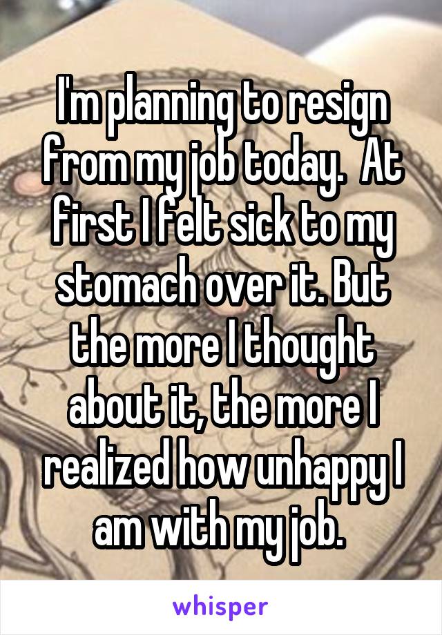 I'm planning to resign from my job today.  At first I felt sick to my stomach over it. But the more I thought about it, the more I realized how unhappy I am with my job. 