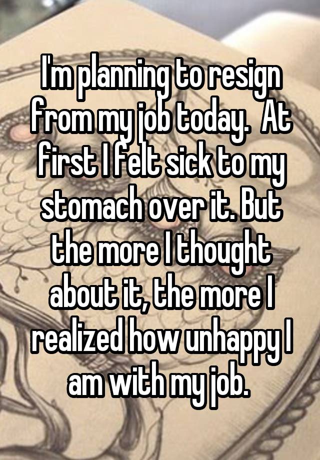 I'm planning to resign from my job today.  At first I felt sick to my stomach over it. But the more I thought about it, the more I realized how unhappy I am with my job. 