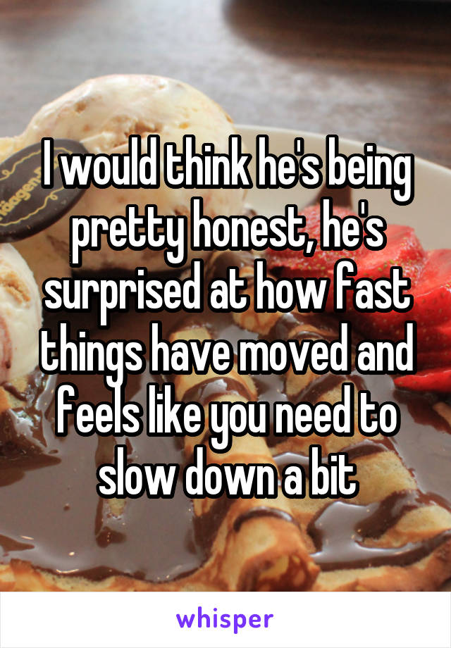 I would think he's being pretty honest, he's surprised at how fast things have moved and feels like you need to slow down a bit