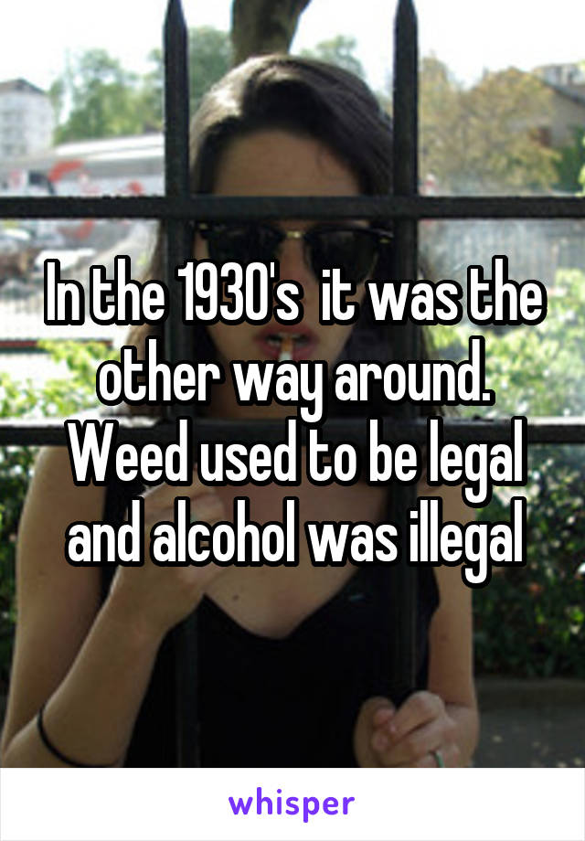 In the 1930's  it was the other way around. Weed used to be legal and alcohol was illegal