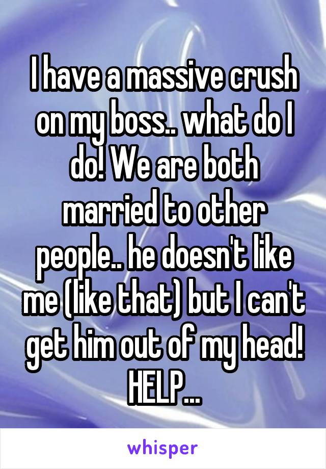 I have a massive crush on my boss.. what do I do! We are both married to other people.. he doesn't like me (like that) but I can't get him out of my head! HELP...