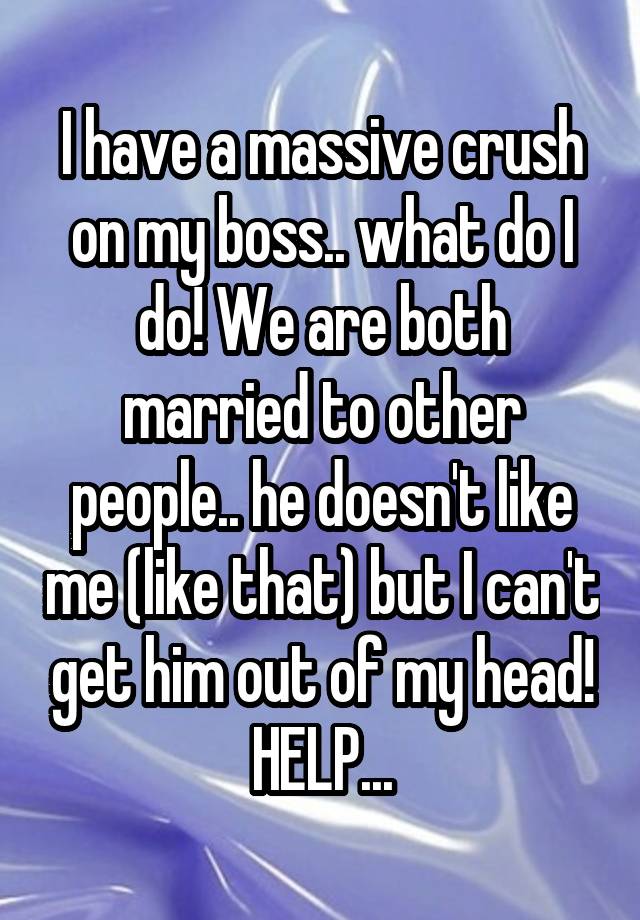 I have a massive crush on my boss.. what do I do! We are both married to other people.. he doesn't like me (like that) but I can't get him out of my head! HELP...