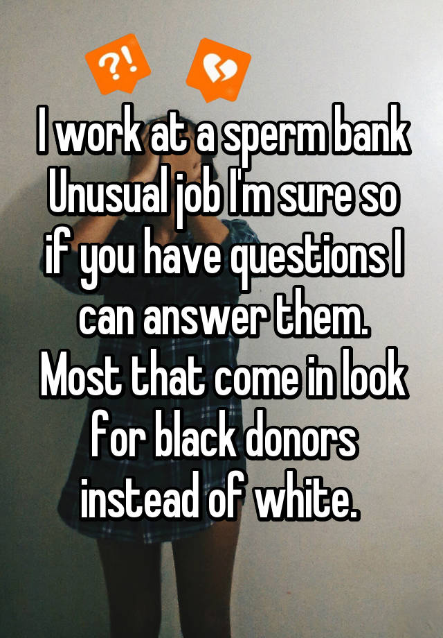 I work at a sperm bank
Unusual job I'm sure so if you have questions I can answer them.
Most that come in look for black donors instead of white. 