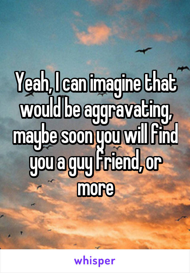 Yeah, I can imagine that would be aggravating, maybe soon you will find you a guy friend, or more