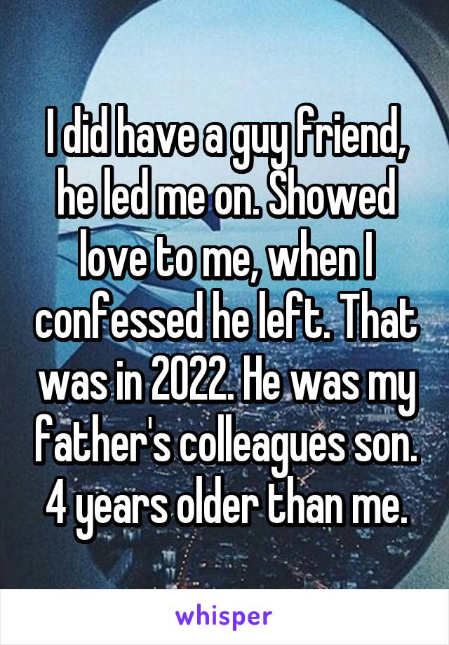 I did have a guy friend, he led me on. Showed love to me, when I confessed he left. That was in 2022. He was my father's colleagues son. 4 years older than me.