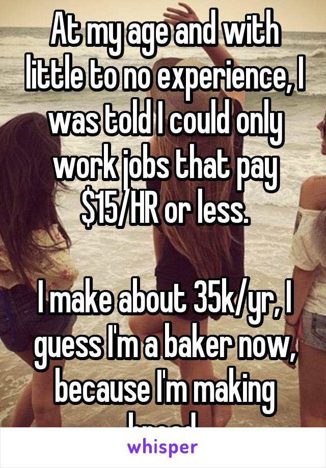 At my age and with little to no experience, I was told I could only work jobs that pay $15/HR or less.

I make about 35k/yr, I guess I'm a baker now, because I'm making bread.