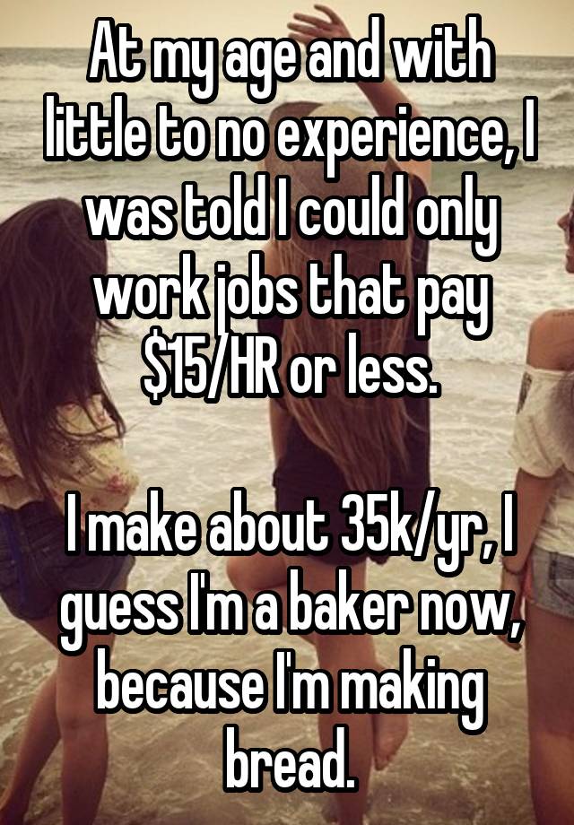 At my age and with little to no experience, I was told I could only work jobs that pay $15/HR or less.

I make about 35k/yr, I guess I'm a baker now, because I'm making bread.