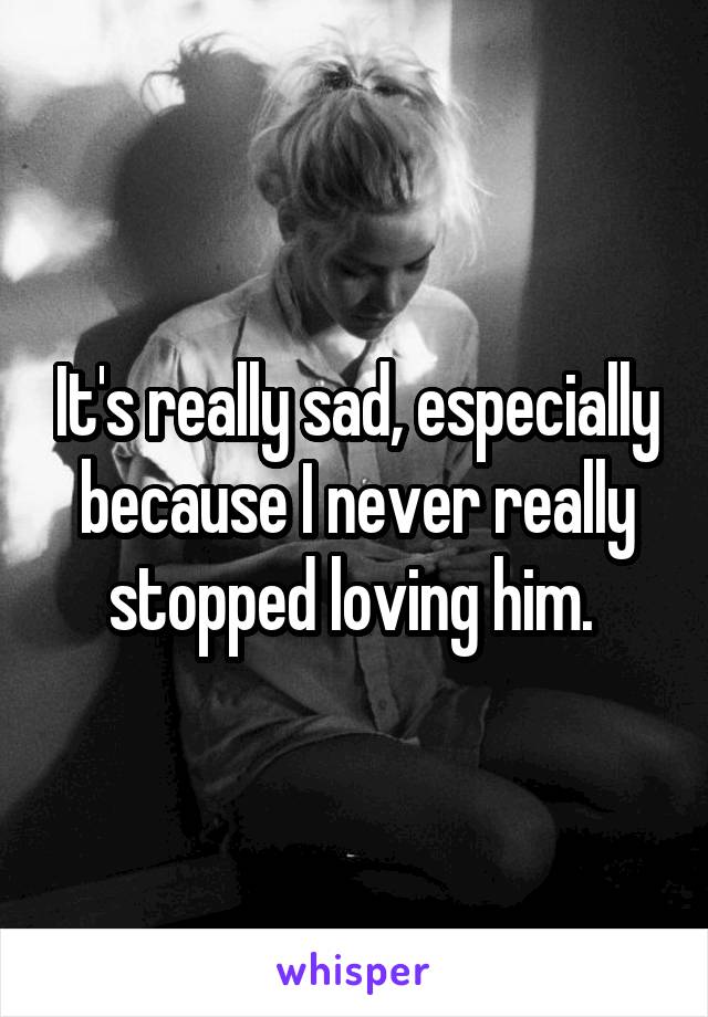 It's really sad, especially because I never really stopped loving him. 