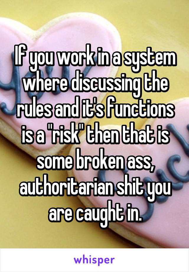 If you work in a system where discussing the rules and it's functions is a "risk" then that is some broken ass, authoritarian shit you are caught in.