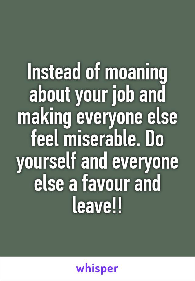 Instead of moaning about your job and making everyone else feel miserable. Do yourself and everyone else a favour and leave!!