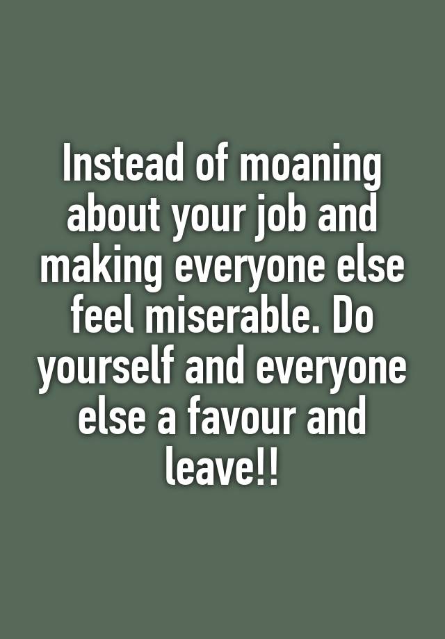 Instead of moaning about your job and making everyone else feel miserable. Do yourself and everyone else a favour and leave!!