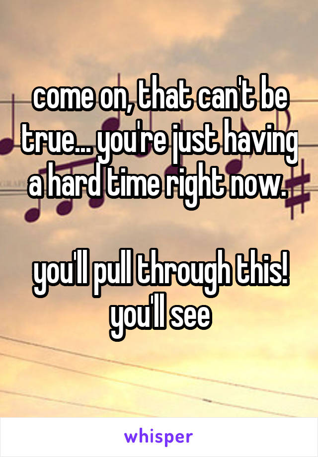 come on, that can't be true... you're just having a hard time right now. 

you'll pull through this!
you'll see
