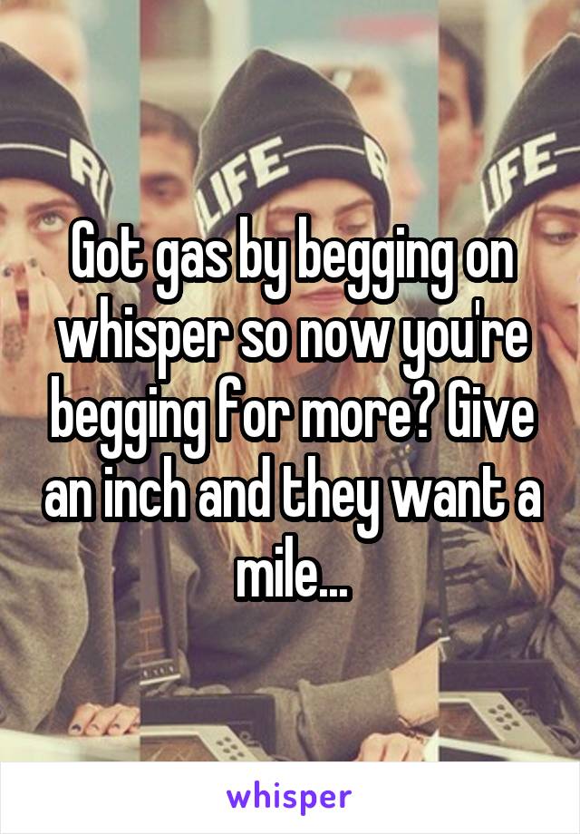 Got gas by begging on whisper so now you're begging for more? Give an inch and they want a mile...