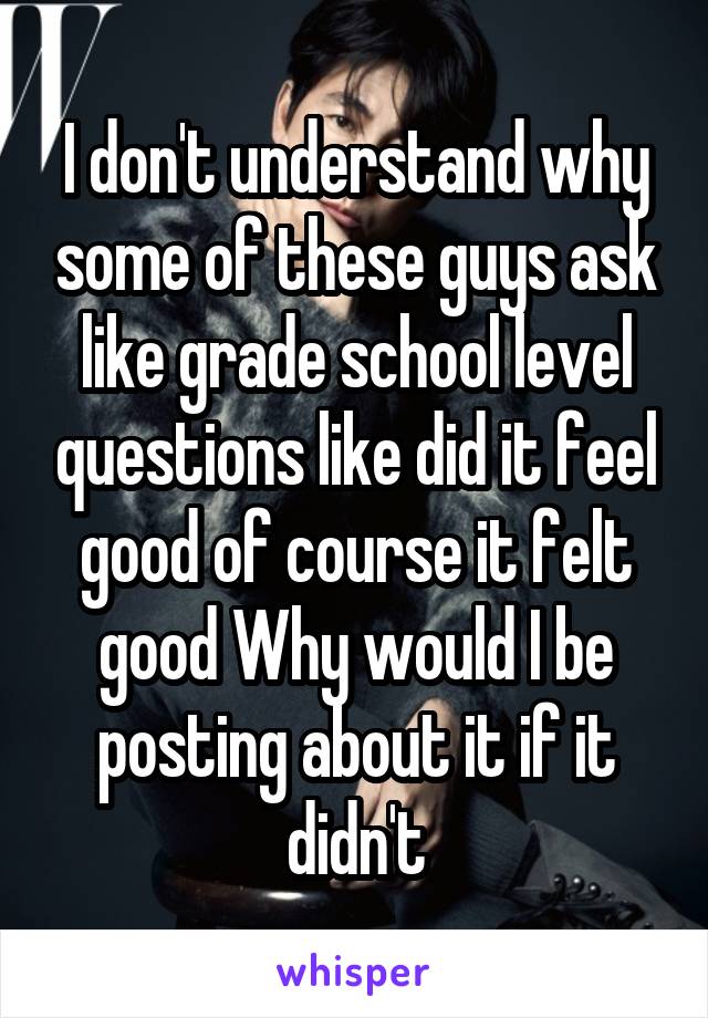 I don't understand why some of these guys ask like grade school level questions like did it feel good of course it felt good Why would I be posting about it if it didn't