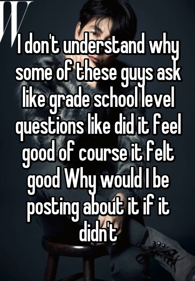 I don't understand why some of these guys ask like grade school level questions like did it feel good of course it felt good Why would I be posting about it if it didn't