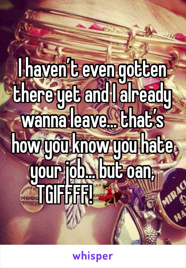 I haven’t even gotten there yet and I already wanna leave… that’s how you know you hate your job… but oan, TGIFFFF! 💃🏽🕺🏽