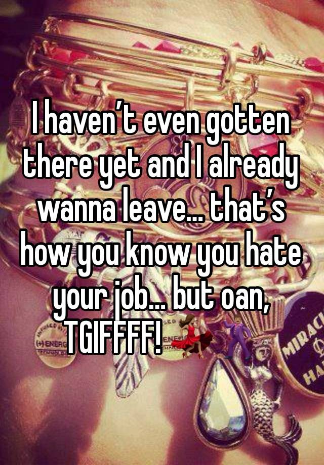 I haven’t even gotten there yet and I already wanna leave… that’s how you know you hate your job… but oan, TGIFFFF! 💃🏽🕺🏽