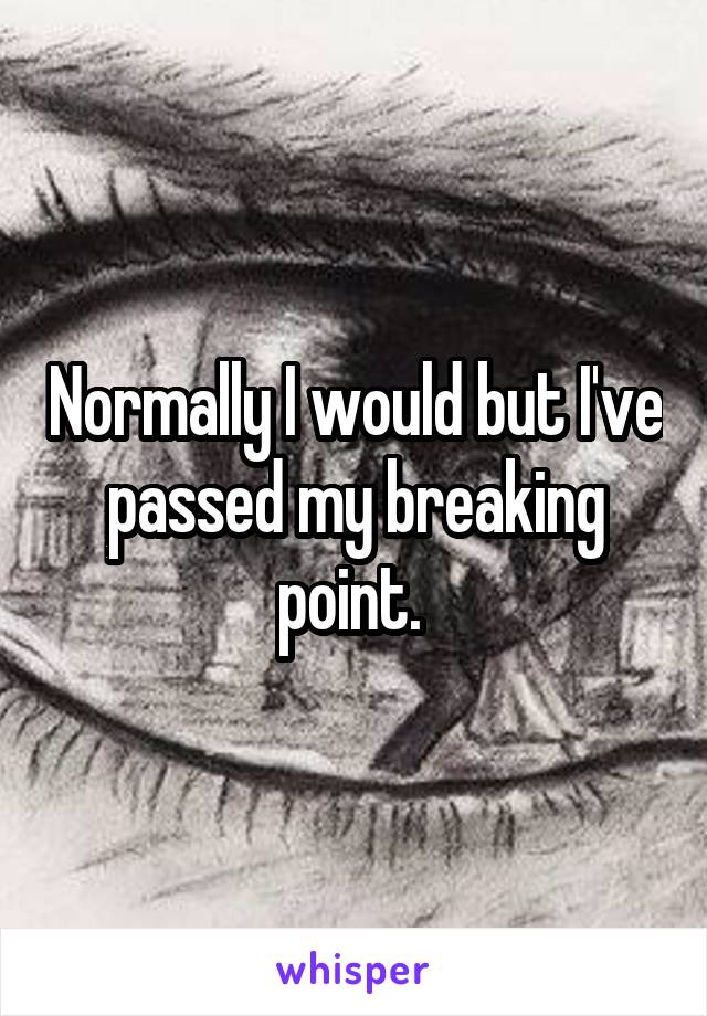 Normally I would but I've passed my breaking point. 