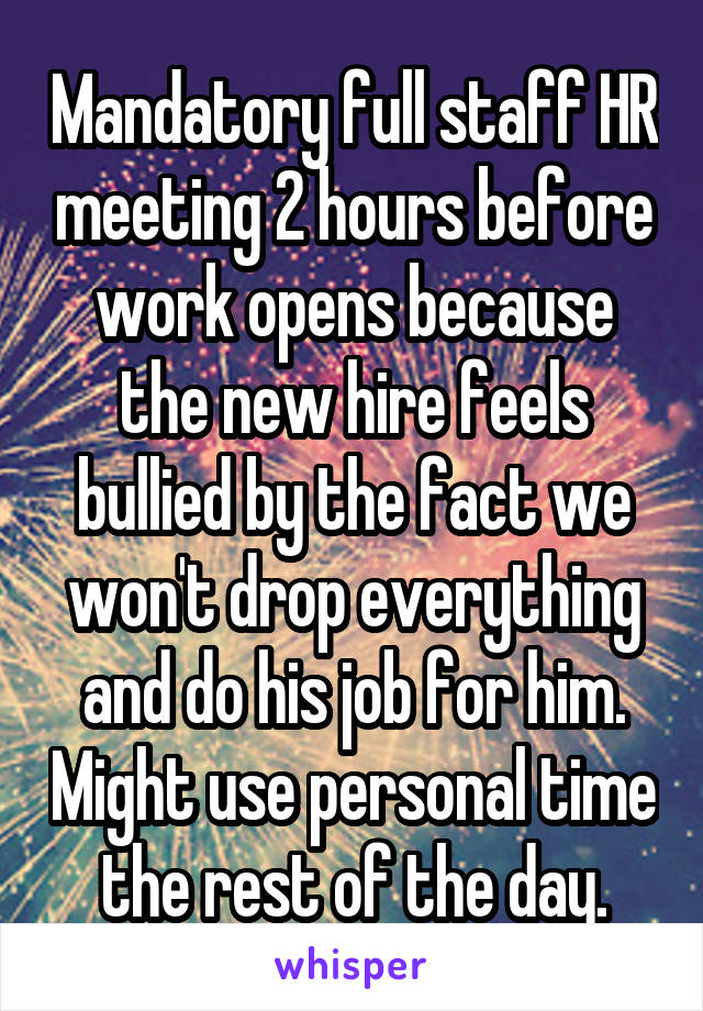 Mandatory full staff HR meeting 2 hours before work opens because the new hire feels bullied by the fact we won't drop everything and do his job for him. Might use personal time the rest of the day.