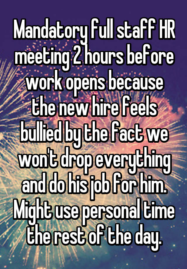 Mandatory full staff HR meeting 2 hours before work opens because the new hire feels bullied by the fact we won't drop everything and do his job for him. Might use personal time the rest of the day.