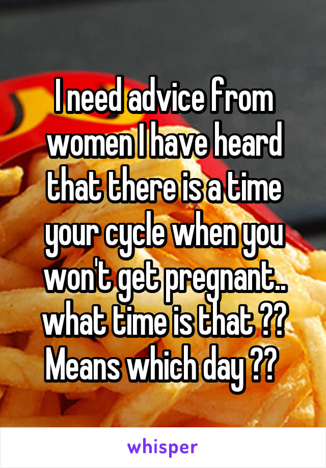 I need advice from women I have heard that there is a time your cycle when you won't get pregnant.. what time is that ?? Means which day ?? 