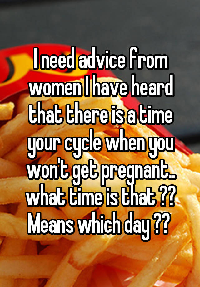 I need advice from women I have heard that there is a time your cycle when you won't get pregnant.. what time is that ?? Means which day ?? 