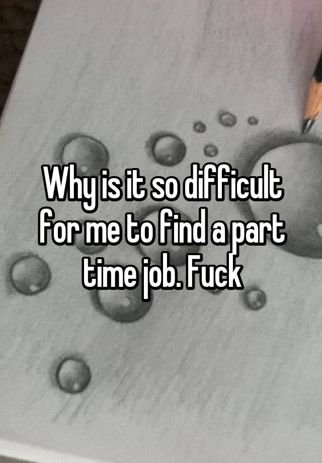 Why is it so difficult for me to find a part time job. Fuck