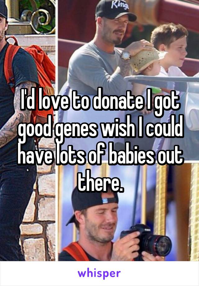 I'd love to donate I got good genes wish I could have lots of babies out there.