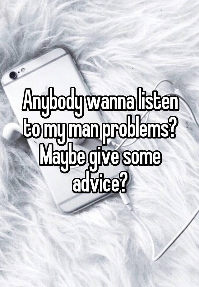 Anybody wanna listen to my man problems? Maybe give some advice?