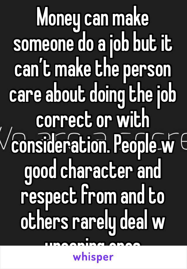 Money can make someone do a job but it can’t make the person care about doing the job correct or with consideration. People w good character and respect from and to others rarely deal w uncaring ones