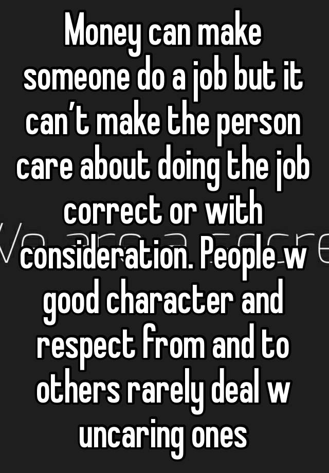 Money can make someone do a job but it can’t make the person care about doing the job correct or with consideration. People w good character and respect from and to others rarely deal w uncaring ones