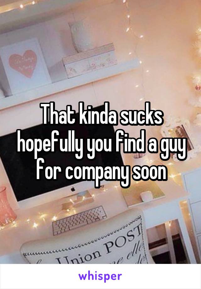 That kinda sucks hopefully you find a guy for company soon