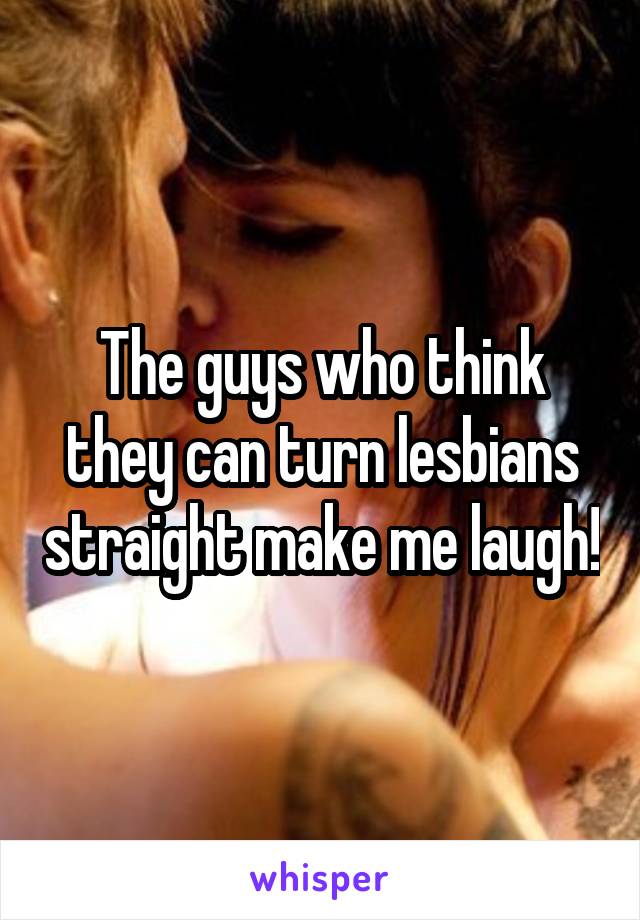 The guys who think they can turn lesbians straight make me laugh!