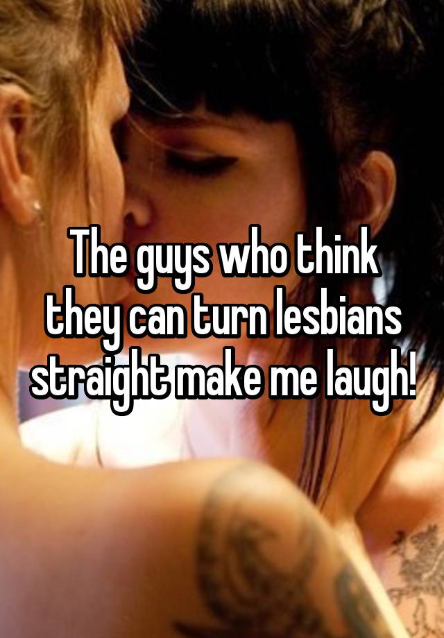 The guys who think they can turn lesbians straight make me laugh!