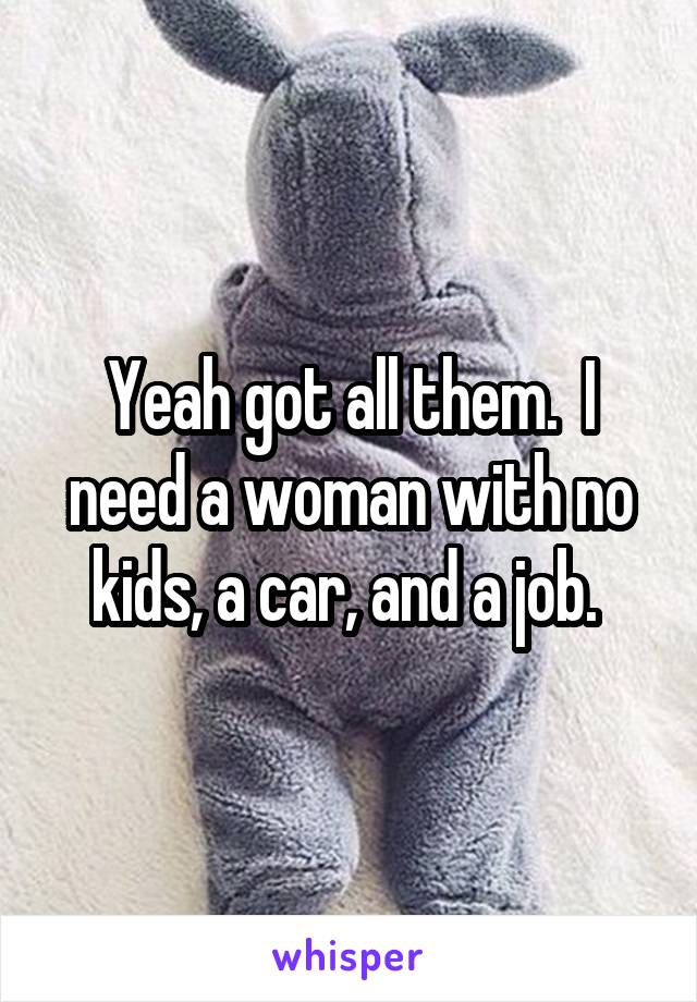 Yeah got all them.  I need a woman with no kids, a car, and a job. 