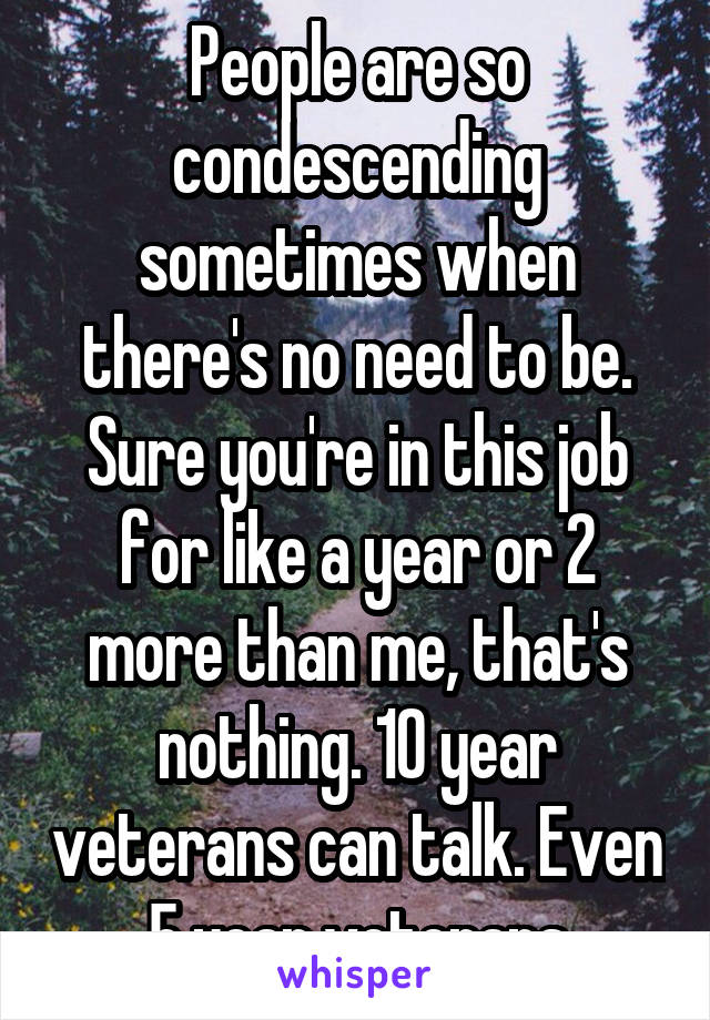 People are so condescending sometimes when there's no need to be. Sure you're in this job for like a year or 2 more than me, that's nothing. 10 year veterans can talk. Even 5 year veterans