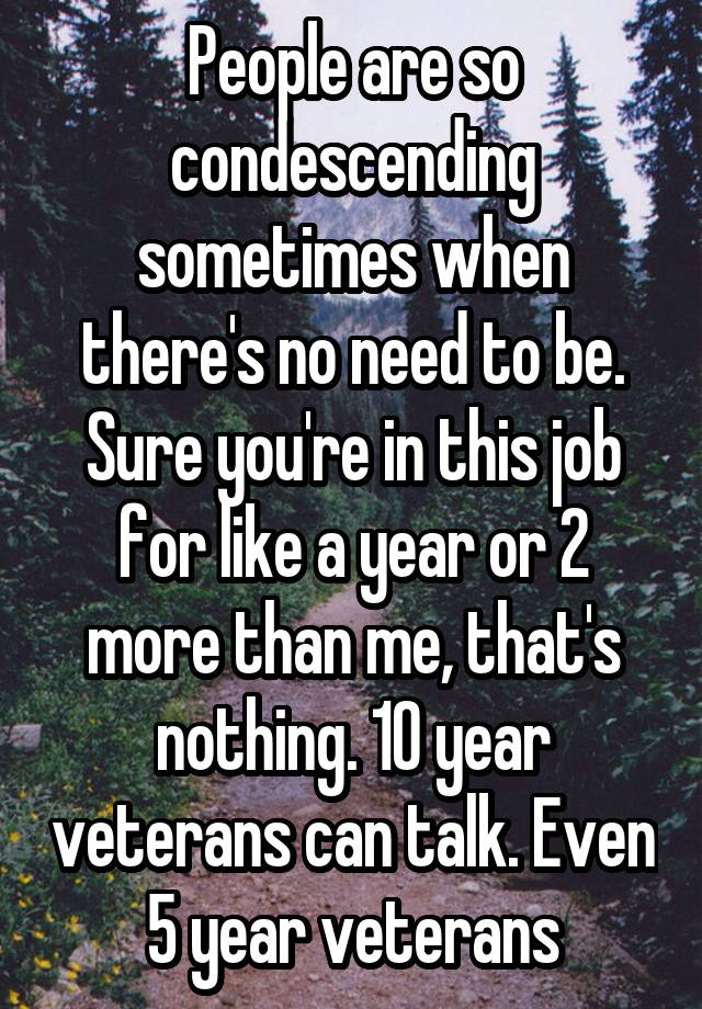 People are so condescending sometimes when there's no need to be. Sure you're in this job for like a year or 2 more than me, that's nothing. 10 year veterans can talk. Even 5 year veterans