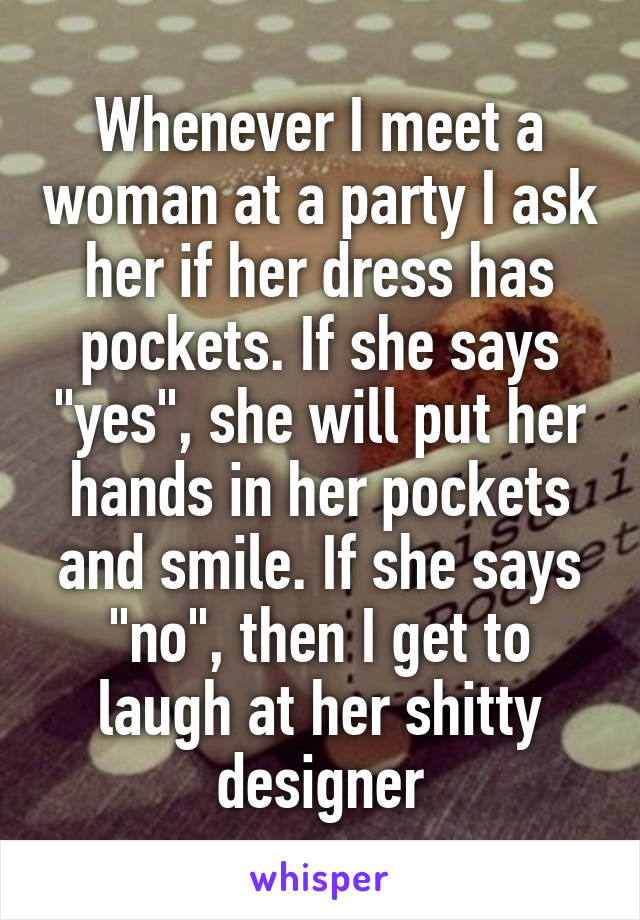 Whenever I meet a woman at a party I ask her if her dress has pockets. If she says "yes", she will put her hands in her pockets and smile. If she says "no", then I get to laugh at her shitty designer