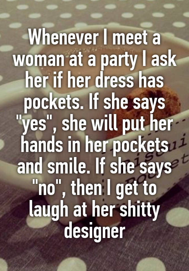 Whenever I meet a woman at a party I ask her if her dress has pockets. If she says "yes", she will put her hands in her pockets and smile. If she says "no", then I get to laugh at her shitty designer