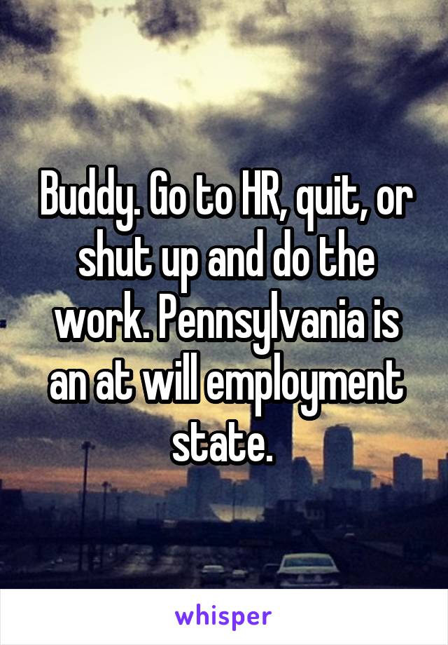 Buddy. Go to HR, quit, or shut up and do the work. Pennsylvania is an at will employment state. 