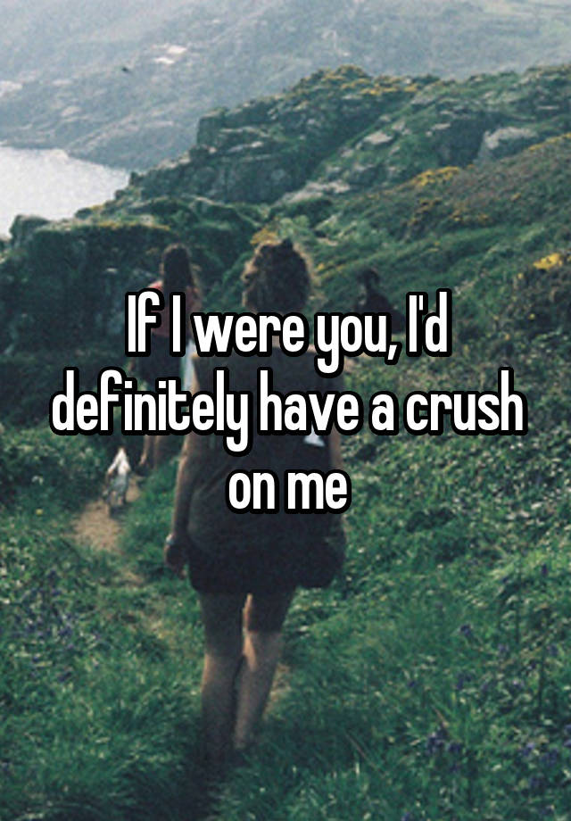 If I were you, I'd definitely have a crush on me