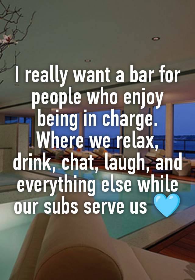 I really want a bar for people who enjoy being in charge. Where we relax, drink, chat, laugh, and everything else while our subs serve us 🩵