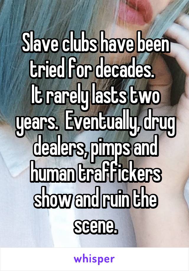 Slave clubs have been tried for decades.  
It rarely lasts two years.  Eventually, drug dealers, pimps and human traffickers show and ruin the scene.