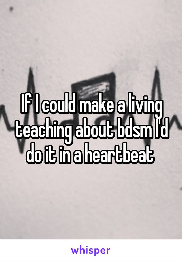 If I could make a living teaching about bdsm I'd do it in a heartbeat 